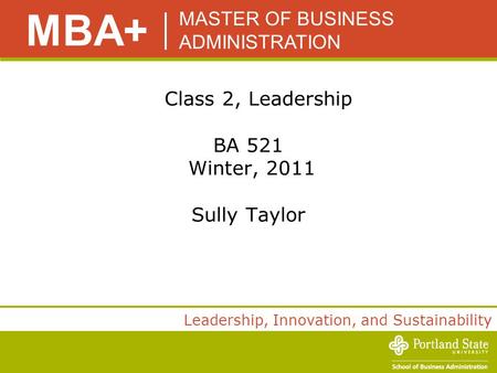 MASTER OF BUSINESS ADMINISTRATION MBA+ Leadership, Innovation, and Sustainability Class 2, Leadership BA 521 Winter, 2011 Sully Taylor.