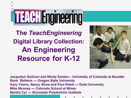 The TeachEngineering Digital Library Collection: An Engineering Resource for K-12 Jacquelyn Sullivan and Mindy Zarske— University of Colorado at Boulder.