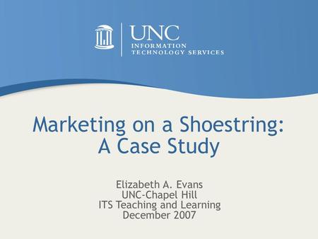 Marketing on a Shoestring: A Case Study Elizabeth A. Evans UNC-Chapel Hill ITS Teaching and Learning December 2007.