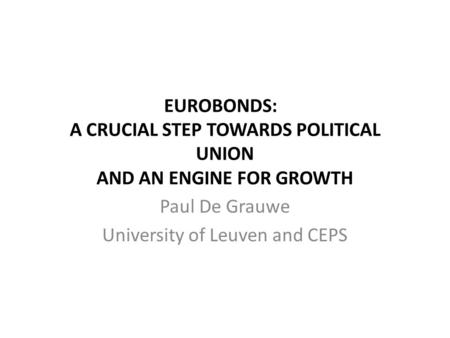 EUROBONDS: A CRUCIAL STEP TOWARDS POLITICAL UNION AND AN ENGINE FOR GROWTH Paul De Grauwe University of Leuven and CEPS.