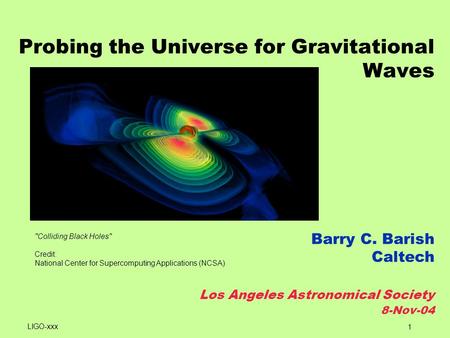 1 Probing the Universe for Gravitational Waves Barry C. Barish Caltech Los Angeles Astronomical Society 8-Nov-04 Colliding Black Holes Credit: National.
