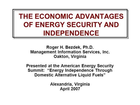 THE ECONOMIC ADVANTAGES OF ENERGY SECURITY AND INDEPENDENCE Roger H. Bezdek, Ph.D. Management Information Services, Inc. Oakton, Virginia Presented at.
