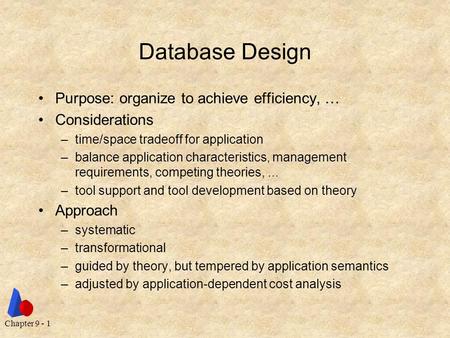 Chapter 9 - 1 Database Design Purpose: organize to achieve efficiency, … Considerations –time/space tradeoff for application –balance application characteristics,