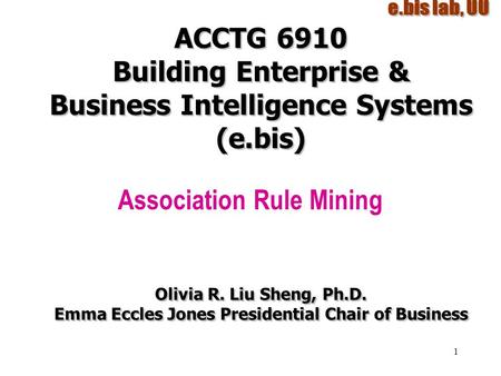 1 ACCTG 6910 Building Enterprise & Business Intelligence Systems (e.bis) Association Rule Mining Olivia R. Liu Sheng, Ph.D. Emma Eccles Jones Presidential.
