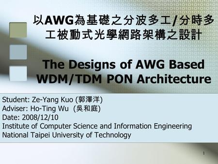 1 以 AWG 為基礎之分波多工 / 分時多 工被動式光學網路架構之設計 The Designs of AWG Based WDM/TDM PON Architecture Student: Ze-Yang Kuo ( 郭澤洋 ) Adviser: Ho-Ting Wu ( 吳和庭 ) Date: 2008/12/10.