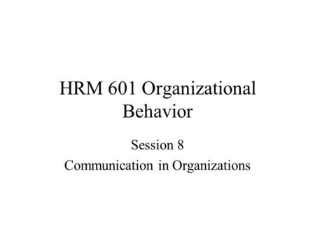 HRM 601 Organizational Behavior Session 8 Communication in Organizations.