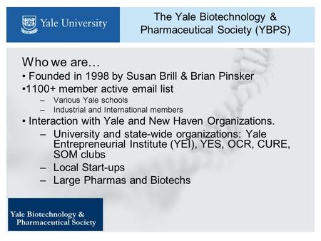 The Yale Biotechnology & Pharmaceutical Society (YBPS) Who we are… Founded in 1998 by Susan Brill & Brian Pinsker 1100+ member active email list –Various.