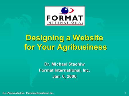 Dr. Michael Stachiw - Format International, Inc. 1 Designing a Website for Your Agribusiness Dr. Michael Stachiw Format International, Inc. Jan. 6, 2006.