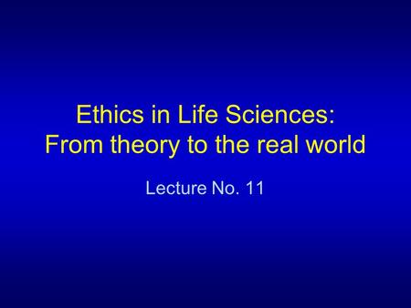 Ethics in Life Sciences: From theory to the real world Lecture No. 11.