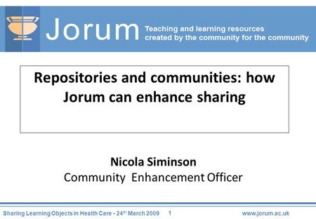 1 Sharing Learning Objects in Health Care - 24 th March 2009www.jorum.ac.uk Repositories and communities: how Jorum can enhance sharing Nicola Siminson.