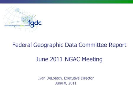 Federal Geographic Data Committee Report June 2011 NGAC Meeting Ivan DeLoatch, Executive Director June 8, 2011.