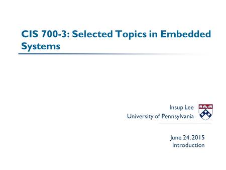 CIS 700-3: Selected Topics in Embedded Systems Insup Lee University of Pennsylvania June 24, 2015 Introduction.
