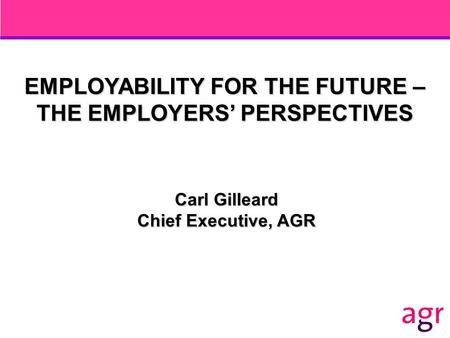 EMPLOYABILITY FOR THE FUTURE – THE EMPLOYERS’ PERSPECTIVES Carl Gilleard Chief Executive, AGR.