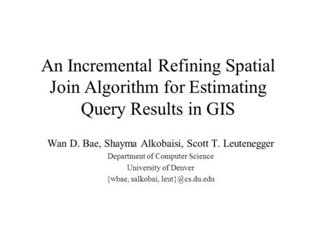 An Incremental Refining Spatial Join Algorithm for Estimating Query Results in GIS Wan D. Bae, Shayma Alkobaisi, Scott T. Leutenegger Department of Computer.