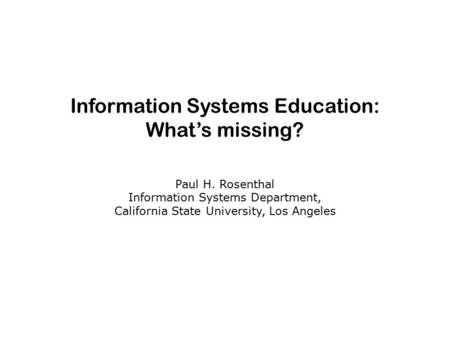 Information Systems Education: What’s missing? Paul H. Rosenthal Information Systems Department, California State University, Los Angeles.