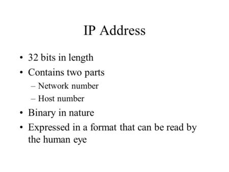 IP Address 32 bits in length Contains two parts –Network number –Host number Binary in nature Expressed in a format that can be read by the human eye.