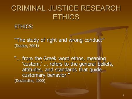 1 CRIMINAL JUSTICE RESEARCH ETHICS ETHICS: “The study of right and wrong conduct” (Dooley, 2001) “… from the Greek word ethos, meaning ‘custom.’ … refers.