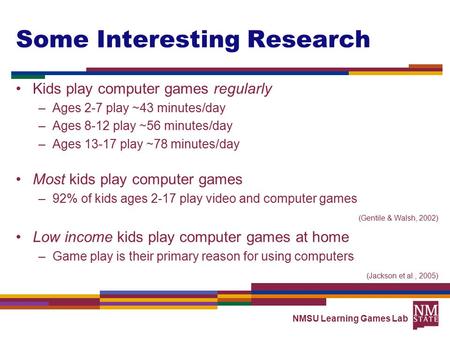 NMSU Learning Games Lab Some Interesting Research Kids play computer games regularly –Ages 2-7 play ~43 minutes/day –Ages 8-12 play ~56 minutes/day –Ages.