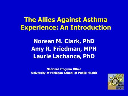 The Allies Against Asthma Experience: An Introduction Noreen M. Clark, PhD Amy R. Friedman, MPH Laurie Lachance, PhD National Program Office University.