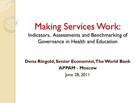 Making Services Work: Indicators, Assessments and Benchmarking of Governance in Health and Education Dena Ringold, Senior Economist, The World Bank APPAM.