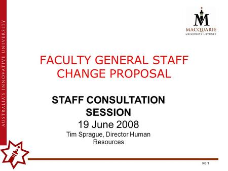 No 1 FACULTY GENERAL STAFF CHANGE PROPOSAL STAFF CONSULTATION SESSION 19 June 2008 Tim Sprague, Director Human Resources.
