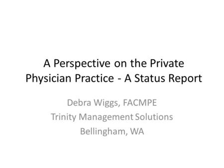 A Perspective on the Private Physician Practice - A Status Report Debra Wiggs, FACMPE Trinity Management Solutions Bellingham, WA.