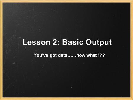 Lesson 2: Basic Output You’ve got data……now what???