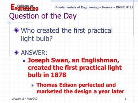 Fundamentals of Engineering – Honors – ENGR H191 Lecture 16 - AutoCAD1 Question of the Day Who created the first practical light bulb? ANSWER: Joseph.