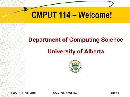 CMPUT 114 – First Class  C. Jones, Winter 2003Slide # 1 CMPUT 114 – Welcome! Department of Computing Science University of Alberta.