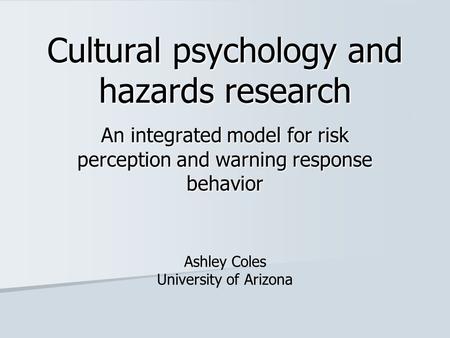 Cultural psychology and hazards research An integrated model for risk perception and warning response behavior Ashley Coles University of Arizona.