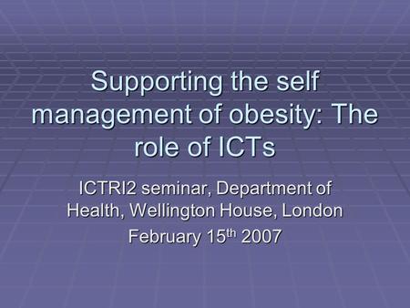 Supporting the self management of obesity: The role of ICTs ICTRI2 seminar, Department of Health, Wellington House, London February 15 th 2007.