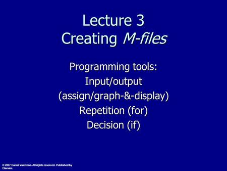 Lecture 3 Creating M-files Programming tools: Input/output(assign/graph-&-display) Repetition (for) Decision (if) © 2007 Daniel Valentine. All rights reserved.