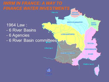 1964 Law : - 6 River Basins - 6 Agencies - 6 River Basin committees IWRM IN FRANCE: A WAY TO FINANCE WATER INVESTMENTS.