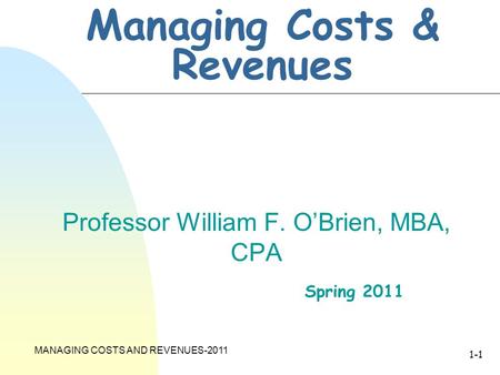 MANAGING COSTS AND REVENUES-2011 1-1 Managing Costs & Revenues Professor William F. O’Brien, MBA, CPA Spring 2011.