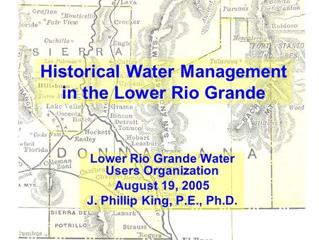 Historical Water Management in the Lower Rio Grande Lower Rio Grande Water Users Organization August 19, 2005 J. Phillip King, P.E., Ph.D.