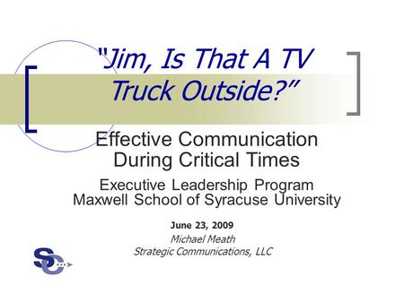 June 23, 2009 Michael Meath Strategic Communications, LLC “Jim, Is That A TV Truck Outside?” Effective Communication During Critical Times Executive Leadership.