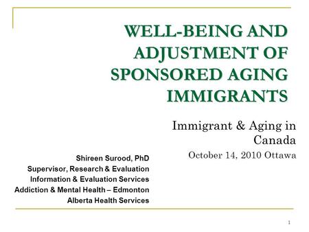 1 WELL-BEING AND ADJUSTMENT OF SPONSORED AGING IMMIGRANTS Shireen Surood, PhD Supervisor, Research & Evaluation Information & Evaluation Services Addiction.
