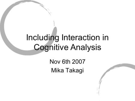Including Interaction in Cognitive Analysis Nov 6th 2007 Mika Takagi.