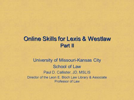 Online Skills for Lexis & Westlaw Part II University of Missouri-Kansas City School of Law Paul D. Callister, JD, MSLIS Director of the Leon E. Bloch Law.