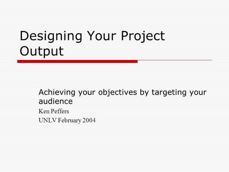 Designing Your Project Output Achieving your objectives by targeting your audience Ken Peffers UNLV February 2004.