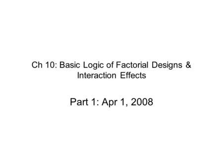 Ch 10: Basic Logic of Factorial Designs & Interaction Effects Part 1: Apr 1, 2008.