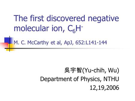 The first discovered negative molecular ion, C 6 H - M. C. McCarthy et al, ApJ, 652:L141-144 吳宇智 (Yu-chih, Wu) Department of Physics, NTHU 12,19,2006.