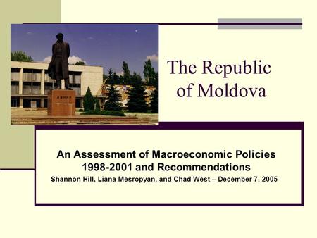 The Republic of Moldova An Assessment of Macroeconomic Policies 1998-2001 and Recommendations Shannon Hill, Liana Mesropyan, and Chad West – December 7,
