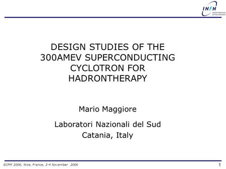 ECPM 2006, Nice, France, 2-4 November 2006 1 DESIGN STUDIES OF THE 300AMEV SUPERCONDUCTING CYCLOTRON FOR HADRONTHERAPY Mario Maggiore Laboratori Nazionali.