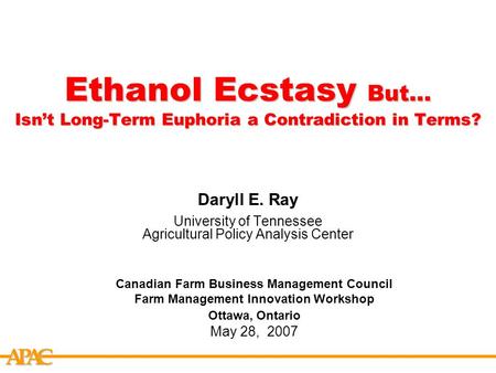 APCA Ethanol Ecstasy But… Isn’t Long-Term Euphoria a Contradiction in Terms? Daryll E. Ray University of Tennessee Agricultural Policy Analysis Center.