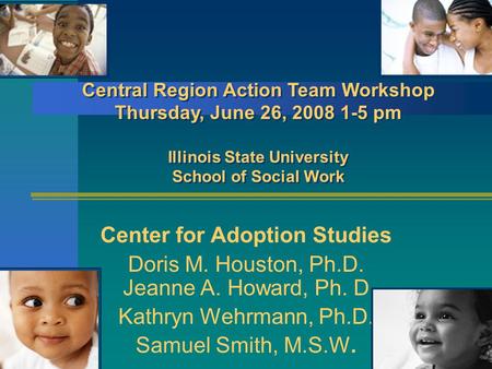 16/25/2015 Center for Adoption Studies Doris M. Houston, Ph.D. Jeanne A. Howard, Ph. D Kathryn Wehrmann, Ph.D. Samuel Smith, M.S.W. Central Region Action.