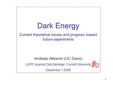 1 Dark Energy Current theoretical issues and progress toward future experiments Andreas Albrecht (UC Davis) LEPP Journal Club Seminar, Cornell University.