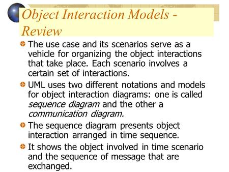Object Interaction Models - Review The use case and its scenarios serve as a vehicle for organizing the object interactions that take place. Each scenario.
