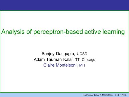 Dasgupta, Kalai & Monteleoni COLT 2005 Analysis of perceptron-based active learning Sanjoy Dasgupta, UCSD Adam Tauman Kalai, TTI-Chicago Claire Monteleoni,