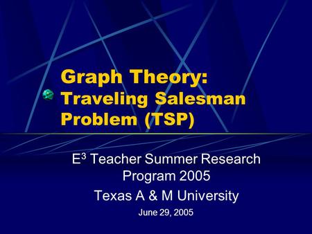 Graph Theory: Traveling Salesman Problem (TSP) E 3 Teacher Summer Research Program 2005 Texas A & M University June 29, 2005.